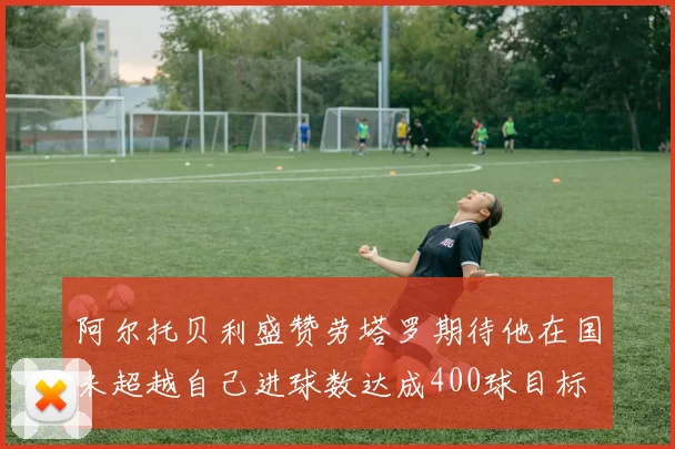 阿尔托贝利盛赞劳塔罗期待他在国米超越自己进球数达成400球目标