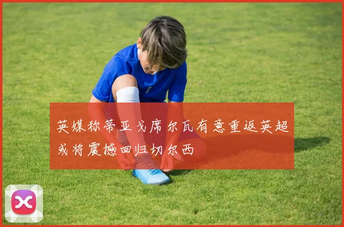 英媒称蒂亚戈席尔瓦有意重返英超或将震撼回归切尔西
