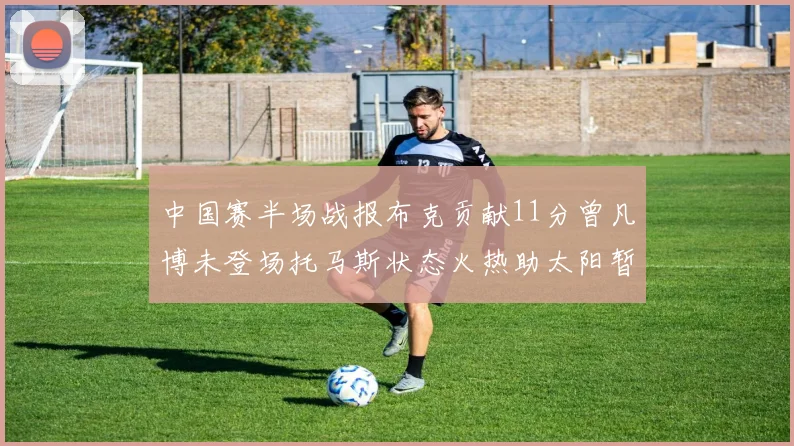 中国赛半场战报布克贡献11分曾凡博未登场托马斯状态火热助太阳暂时领先篮网