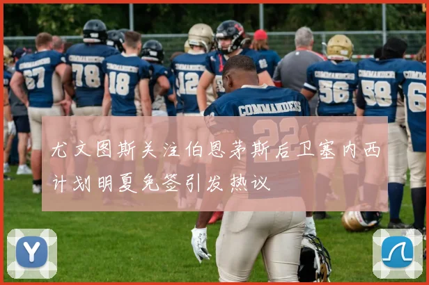 尤文图斯关注伯恩茅斯后卫塞内西计划明夏免签引发热议