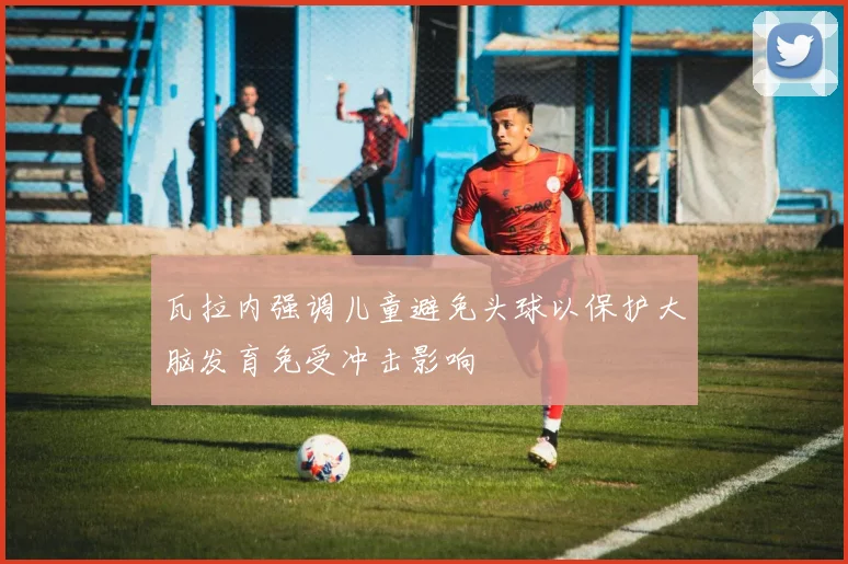 瓦拉内强调儿童避免头球以保护大脑发育免受冲击影响