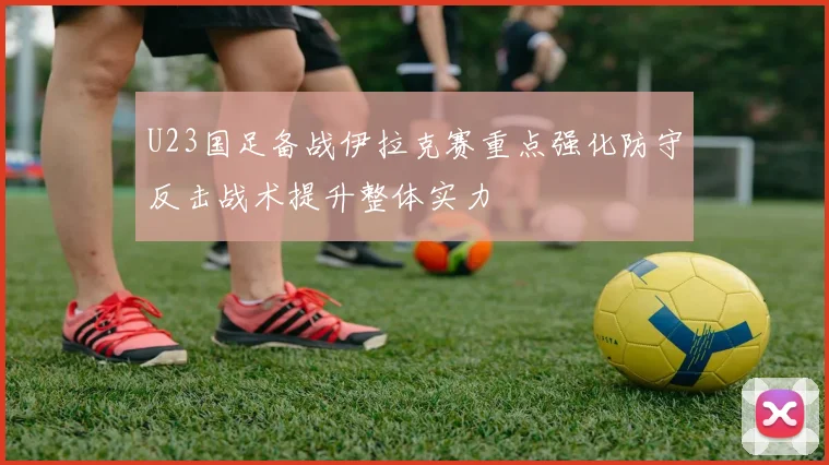 U23国足备战伊拉克赛重点强化防守反击战术提升整体实力