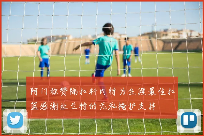 阿门称赞隔扣科内特为生涯最佳扣篮感谢杜兰特的无私掩护支持