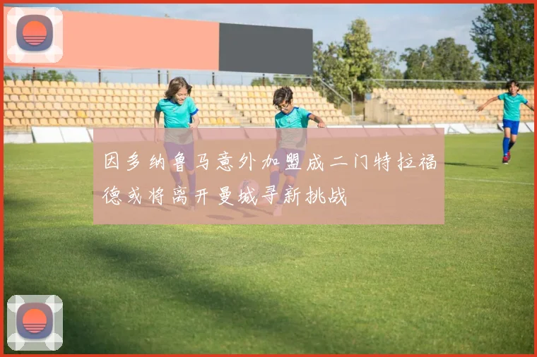 因多纳鲁马意外加盟成二门特拉福德或将离开曼城寻新挑战