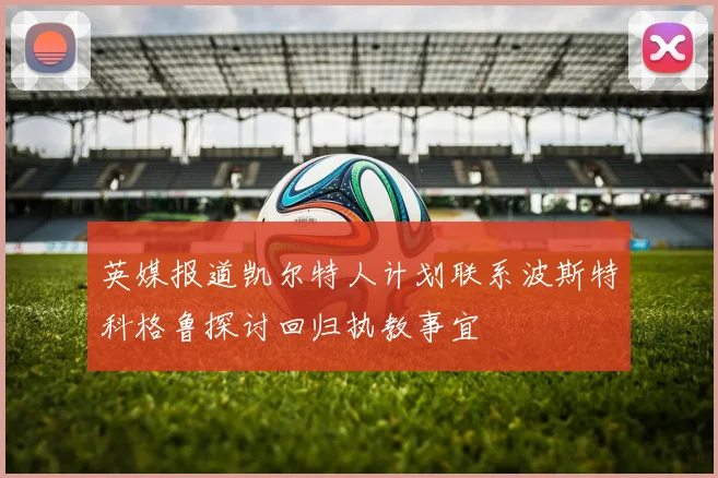 英媒报道凯尔特人计划联系波斯特科格鲁探讨回归执教事宜