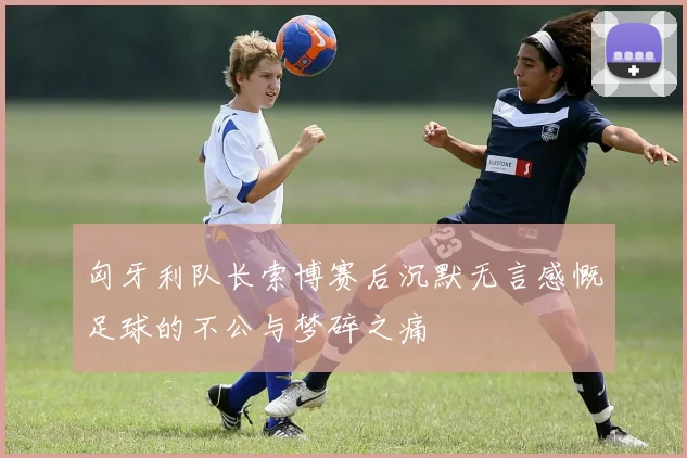 匈牙利队长索博赛后沉默无言感慨足球的不公与梦碎之痛