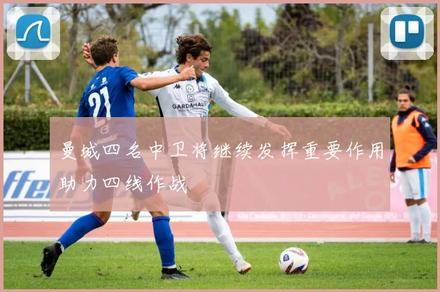 曼城四名中卫将继续发挥重要作用助力四线作战