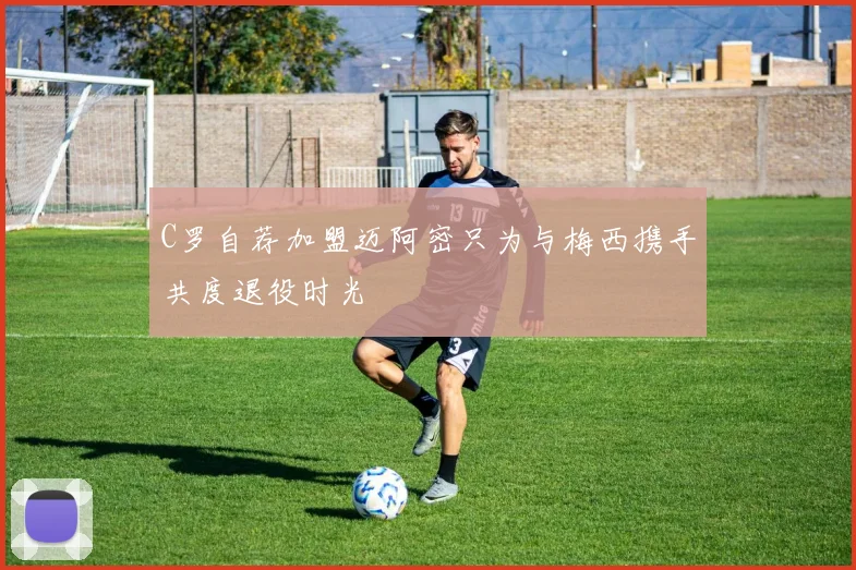 C罗自荐加盟迈阿密只为与梅西携手共度退役时光