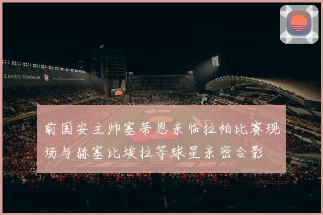 前国安主帅塞蒂恩亲临拉帕比赛现场与赫塞比埃拉等球星亲密合影