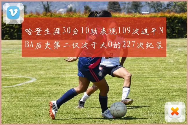 哈登生涯30分10助表现109次追平NBA历史第二仅次于大O的227次纪录