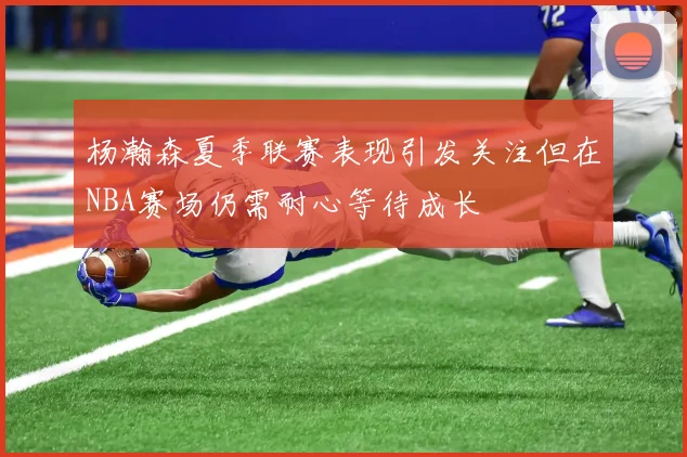 杨瀚森夏季联赛表现引发关注但在NBA赛场仍需耐心等待成长