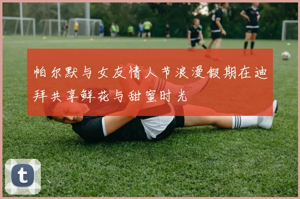 帕尔默与女友情人节浪漫假期在迪拜共享鲜花与甜蜜时光