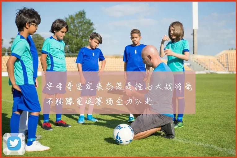 字母哥坚定表态若是抢七大战将毫不犹豫重返赛场全力以赴