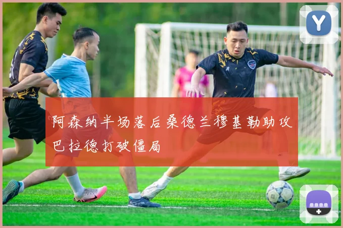 阿森纳半场落后桑德兰穆基勒助攻巴拉德打破僵局