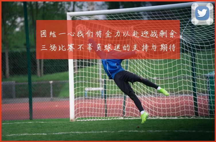 团结一心我们将全力以赴迎战剩余三场比赛不辜负球迷的支持与期待
