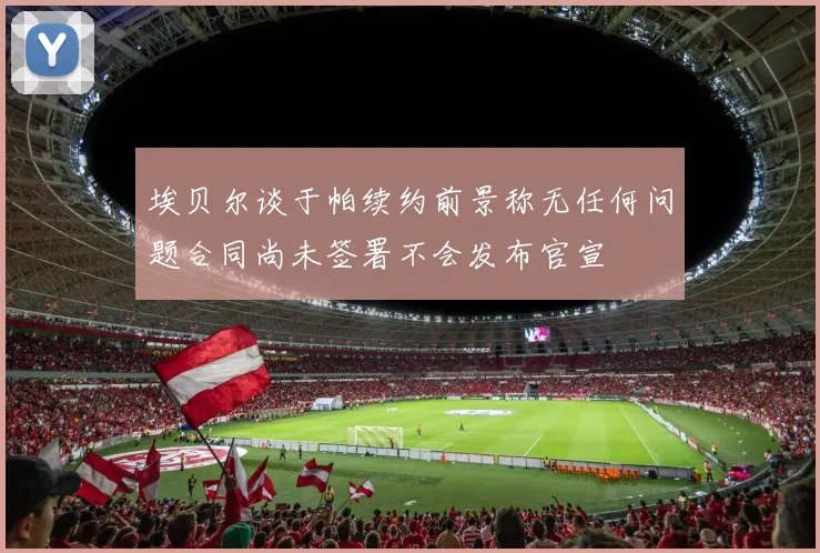 埃贝尔谈于帕续约前景称无任何问题合同尚未签署不会发布官宣