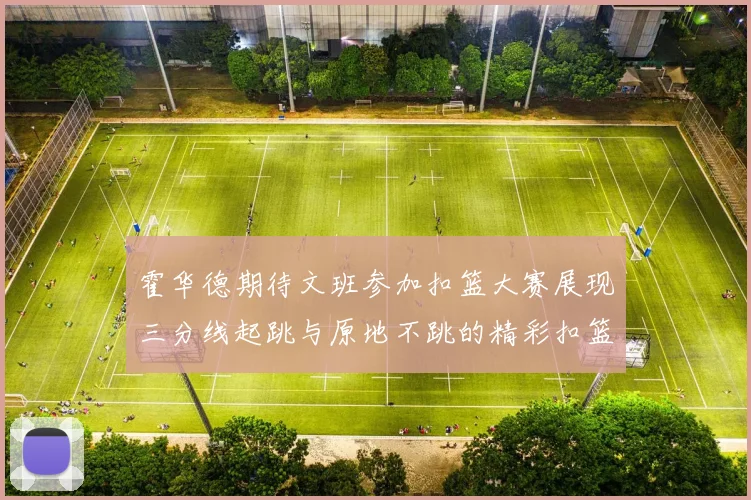 霍华德期待文班参加扣篮大赛展现三分线起跳与原地不跳的精彩扣篮技巧
