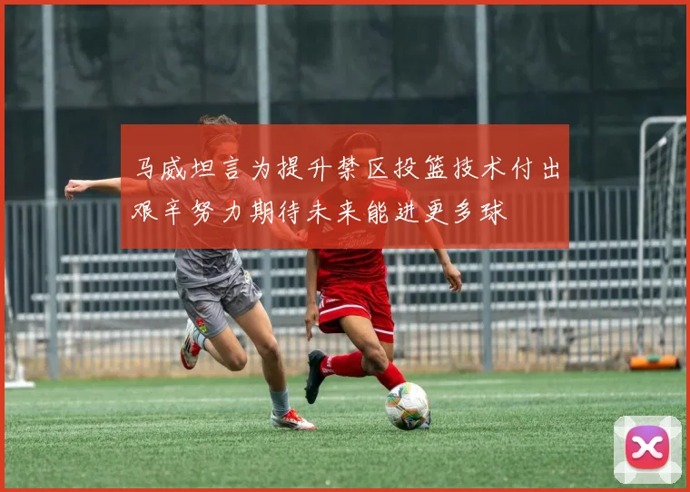 马威坦言为提升禁区投篮技术付出艰辛努力期待未来能进更多球