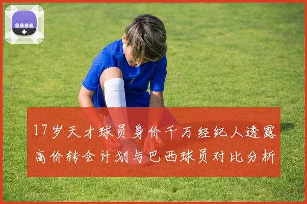 17岁天才球员身价千万经纪人透露高价转会计划与巴西球员对比分析