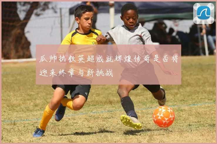 瓜帅执教英超成就辉煌传奇是否将迎来终章与新挑战