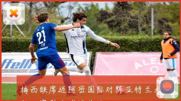 梅西缺席迈阿密国际对阵亚特兰大联比赛引发球迷关注