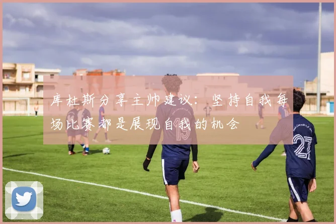 库杜斯分享主帅建议：坚持自我每场比赛都是展现自我的机会