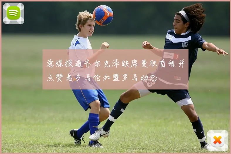 意媒报道齐尔克泽缺席曼联首练并点赞老乡马伦加盟罗马动态