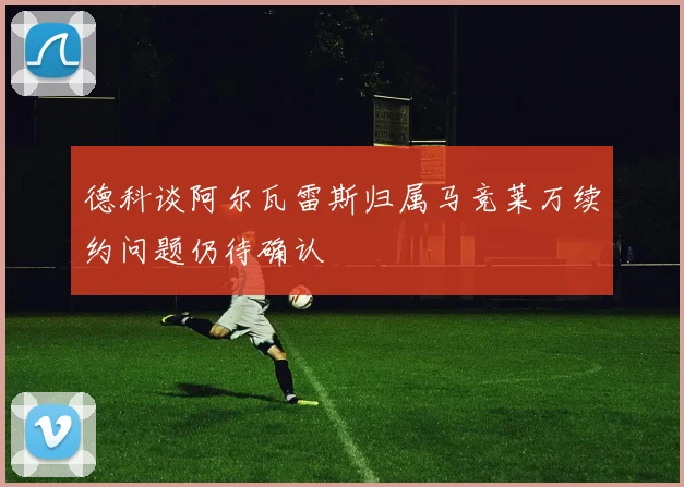 德科谈阿尔瓦雷斯归属马竞莱万续约问题仍待确认