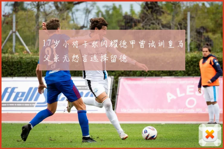 17岁小将卡尔闪耀德甲曾试训皇马父亲无怨言选择留德