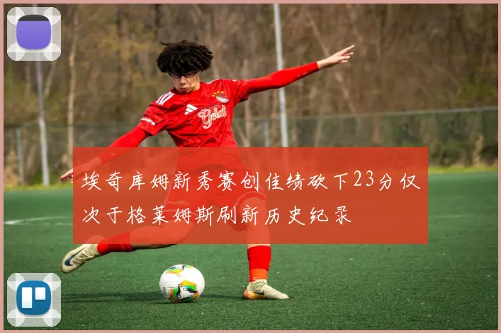埃奇库姆新秀赛创佳绩砍下23分仅次于格莱姆斯刷新历史纪录