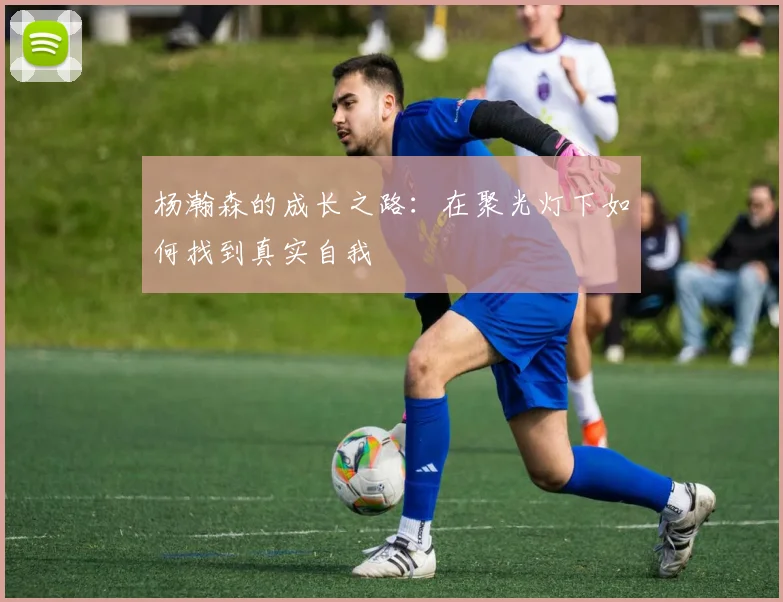 杨瀚森的成长之路：在聚光灯下如何找到真实自我