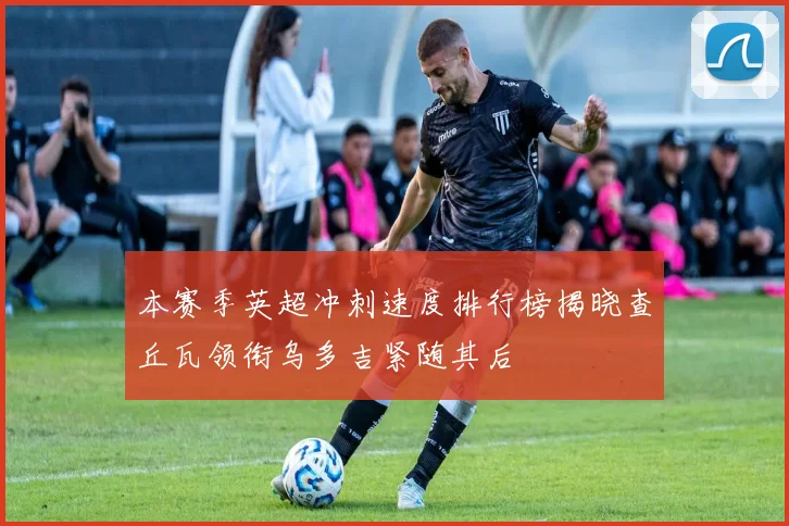 本赛季英超冲刺速度排行榜揭晓查丘瓦领衔乌多吉紧随其后