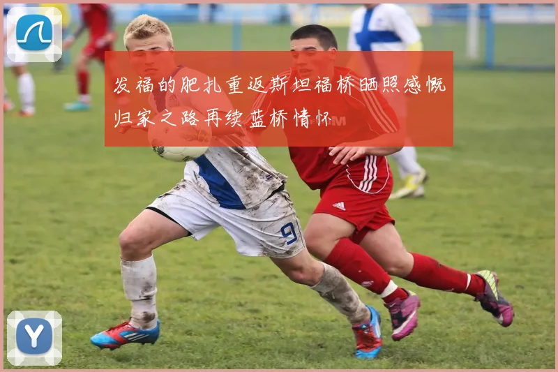 发福的肥扎重返斯坦福桥晒照感慨归家之路再续蓝桥情怀