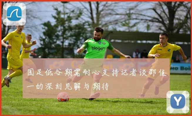 国足低谷期需耐心支持记者谈邵佳一的深刻见解与期待