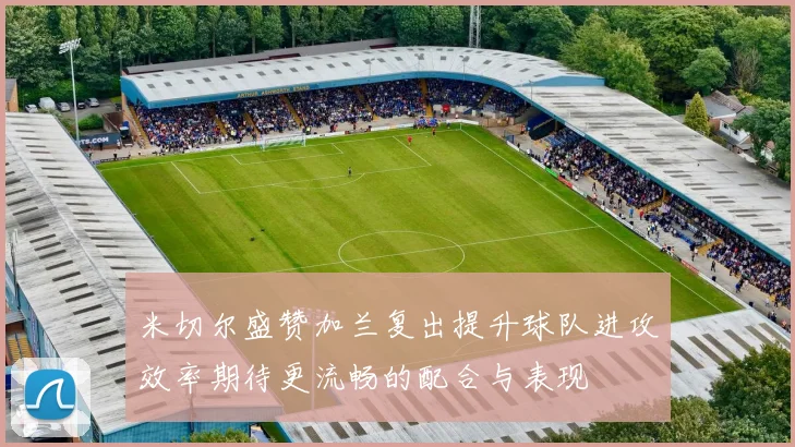 米切尔盛赞加兰复出提升球队进攻效率期待更流畅的配合与表现