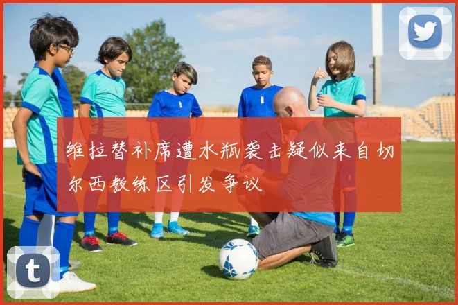 维拉替补席遭水瓶袭击疑似来自切尔西教练区引发争议