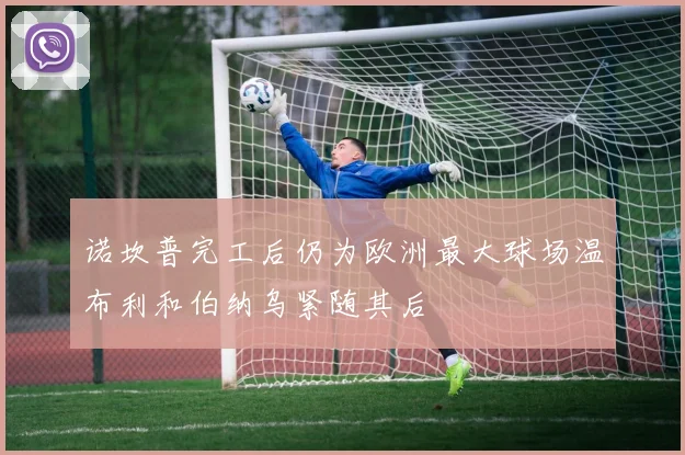 诺坎普完工后仍为欧洲最大球场温布利和伯纳乌紧随其后