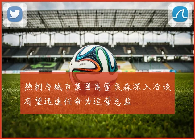 热刺与城市集团高管莫森深入洽谈有望迅速任命为运营总监