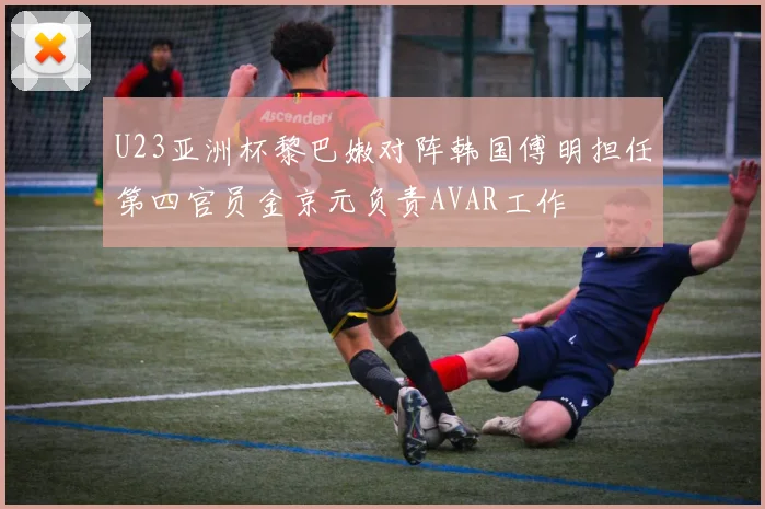 U23亚洲杯黎巴嫩对阵韩国傅明担任第四官员金京元负责AVAR工作