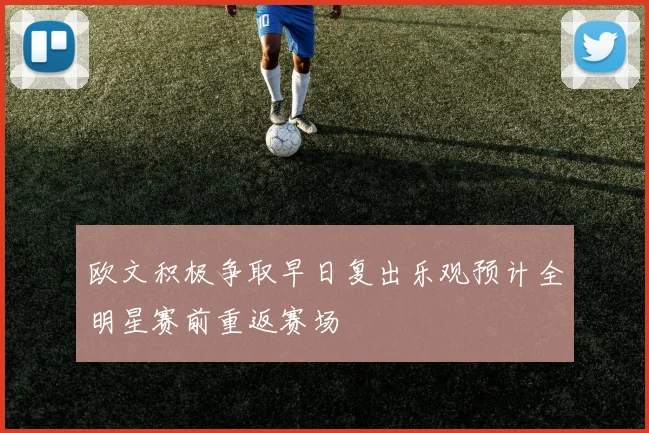 欧文积极争取早日复出乐观预计全明星赛前重返赛场