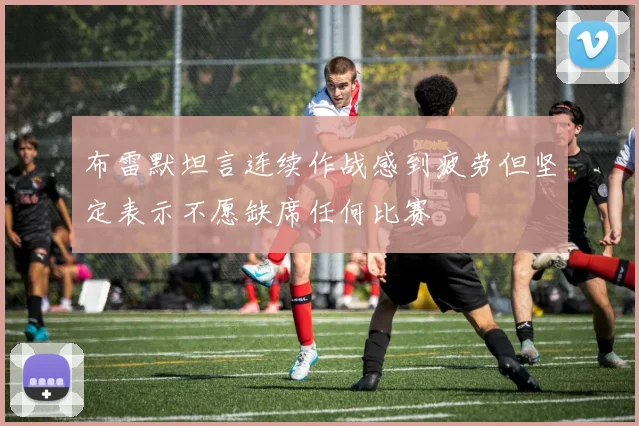 布雷默坦言连续作战感到疲劳但坚定表示不愿缺席任何比赛